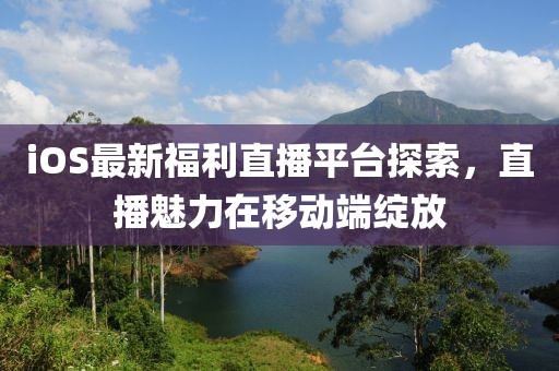 iOS最新福利直播平台探索，直播魅力在移动端绽放