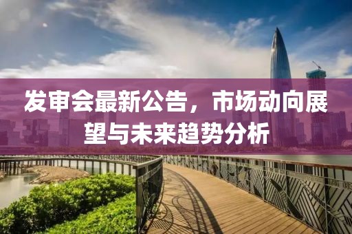 发审会最新公告，市场动向展望与未来趋势分析