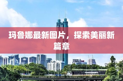 玛鲁娜最新图片，探索美丽新篇章
