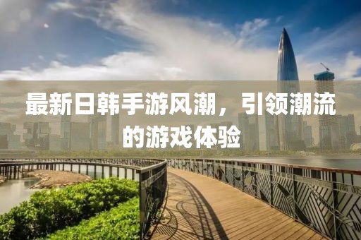 最新日韩手游风潮，引领潮流的游戏体验