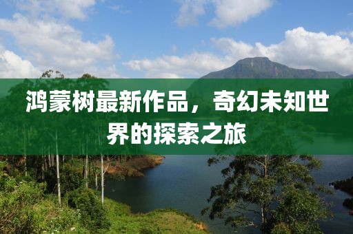 鸿蒙树最新作品，奇幻未知世界的探索之旅