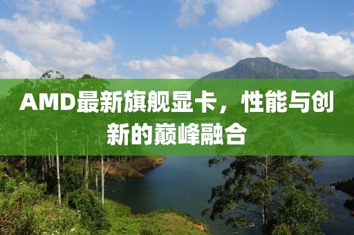 AMD最新旗舰显卡，性能与创新的巅峰融合