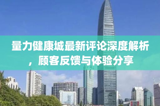 量力健康城最新评论深度解析，顾客反馈与体验分享