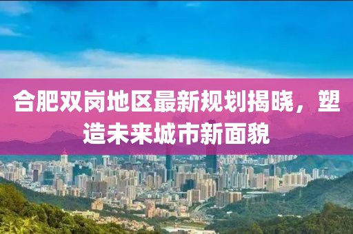 合肥双岗地区最新规划揭晓，塑造未来城市新面貌