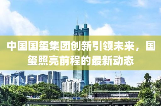 中国国玺集团创新引领未来，国玺照亮前程的最新动态