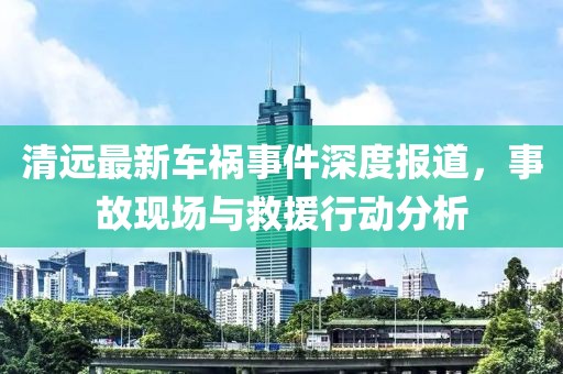 清远最新车祸事件深度报道，事故现场与救援行动分析