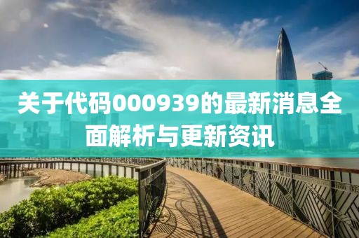 关于代码000939的最新消息全面解析与更新资讯