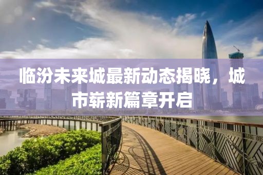 临汾未来城最新动态揭晓，城市崭新篇章开启