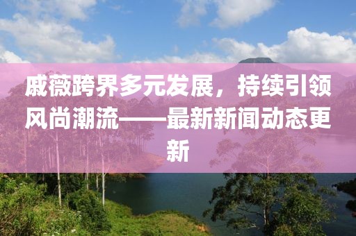 戚薇跨界多元发展，持续引领风尚潮流——最新新闻动态更新