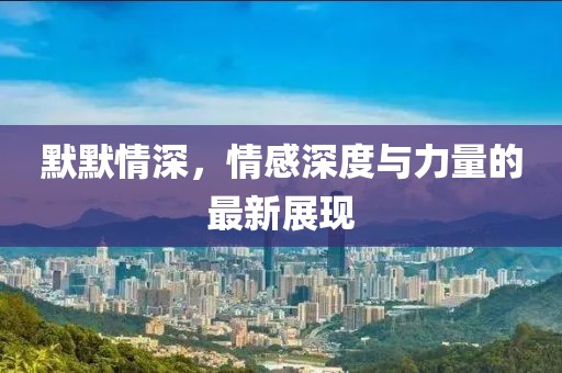 默默情深，情感深度与力量的最新展现