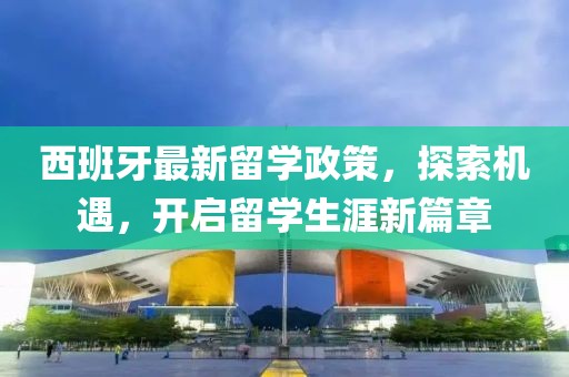 西班牙最新留学政策，探索机遇，开启留学生涯新篇章