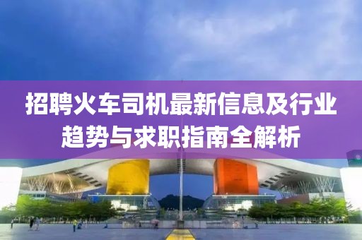 招聘火车司机最新信息及行业趋势与求职指南全解析