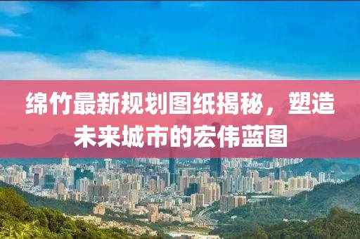 绵竹最新规划图纸揭秘，塑造未来城市的宏伟蓝图
