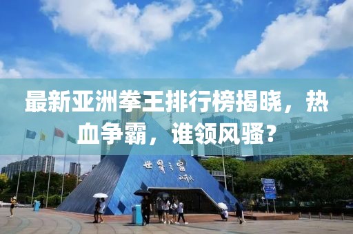 最新亚洲拳王排行榜揭晓，热血争霸，谁领风骚？