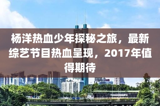 杨洋热血少年探秘之旅，最新综艺节目热血呈现，2017年值得期待