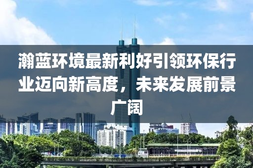 瀚蓝环境最新利好引领环保行业迈向新高度，未来发展前景广阔