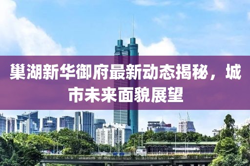 巢湖新华御府最新动态揭秘，城市未来面貌展望
