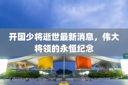 开国少将逝世最新消息，伟大将领的永恒纪念