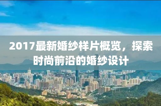 2017最新婚纱样片概览，探索时尚前沿的婚纱设计