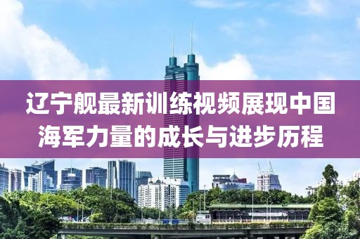 辽宁舰最新训练视频展现中国海军力量的成长与进步历程