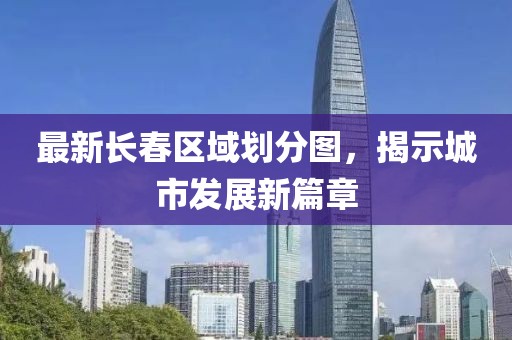 最新长春区域划分图，揭示城市发展新篇章