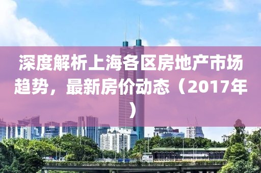 深度解析上海各区房地产市场趋势，最新房价动态（2017年）