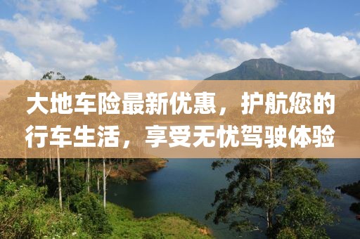 大地车险最新优惠，护航您的行车生活，享受无忧驾驶体验
