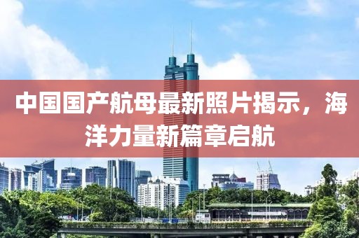 中国国产航母最新照片揭示，海洋力量新篇章启航