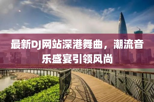 最新DJ网站深港舞曲，潮流音乐盛宴引领风尚