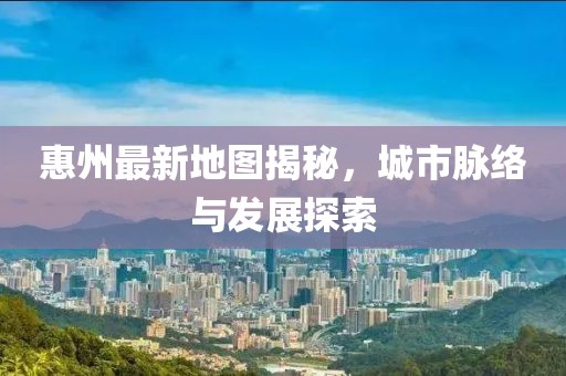 惠州最新地图揭秘，城市脉络与发展探索