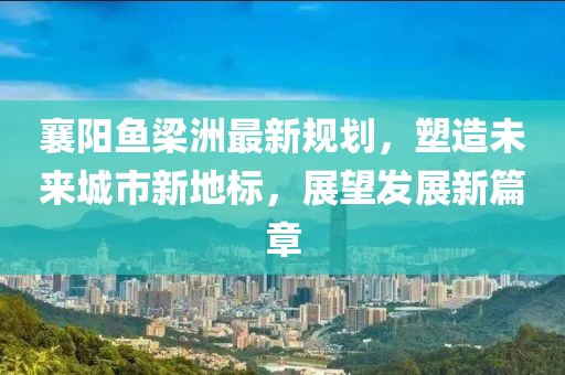 襄阳鱼梁洲最新规划，塑造未来城市新地标，展望发展新篇章