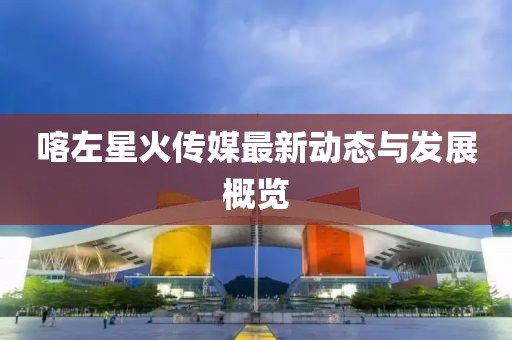 喀左星火传媒最新动态与发展概览