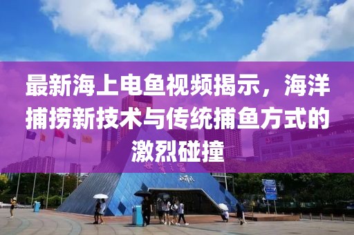 最新海上电鱼视频揭示，海洋捕捞新技术与传统捕鱼方式的激烈碰撞