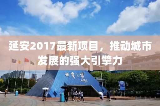 延安2017最新项目，推动城市发展的强大引擎力