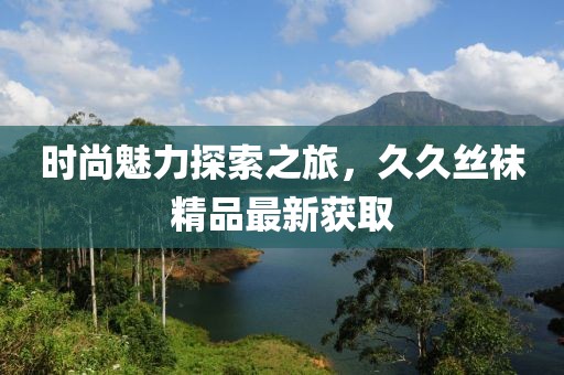 时尚魅力探索之旅，久久丝袜精品最新获取