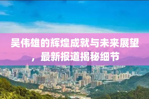 吴伟雄的辉煌成就与未来展望，最新报道揭秘细节