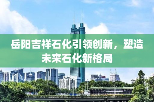 岳阳吉祥石化引领创新，塑造未来石化新格局