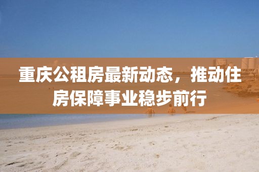 重庆公租房最新动态，推动住房保障事业稳步前行