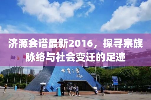 济源会谱最新2016，探寻宗族脉络与社会变迁的足迹
