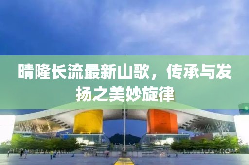 晴隆长流最新山歌，传承与发扬之美妙旋律