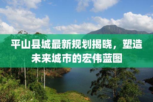 平山县城最新规划揭晓，塑造未来城市的宏伟蓝图