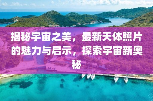 揭秘宇宙之美，最新天体照片的魅力与启示，探索宇宙新奥秘