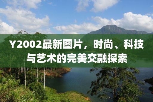 Y2002最新图片，时尚、科技与艺术的完美交融探索