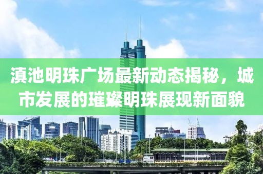 滇池明珠广场最新动态揭秘，城市发展的璀璨明珠展现新面貌