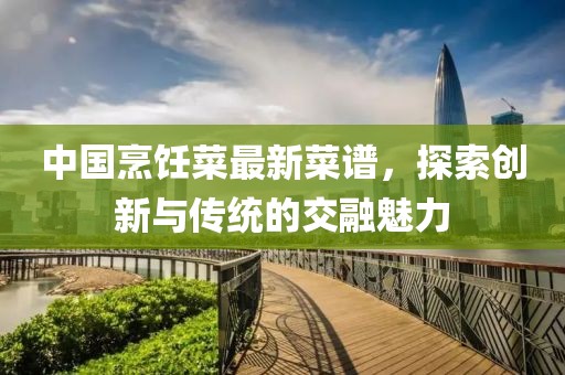 中国烹饪菜最新菜谱，探索创新与传统的交融魅力