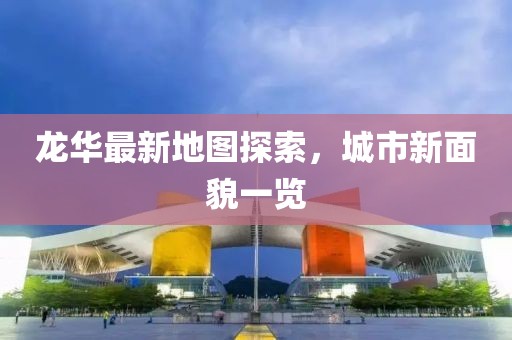 龙华最新地图探索，城市新面貌一览