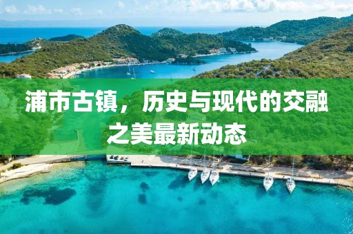 浦市古镇，历史与现代的交融之美最新动态