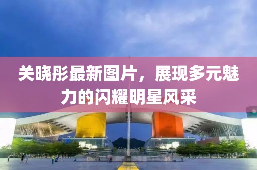关晓彤最新图片，展现多元魅力的闪耀明星风采