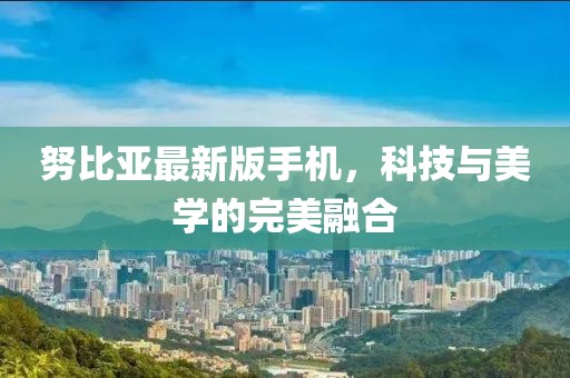 努比亚最新版手机，科技与美学的完美融合