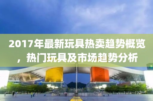 2017年最新玩具热卖趋势概览，热门玩具及市场趋势分析
